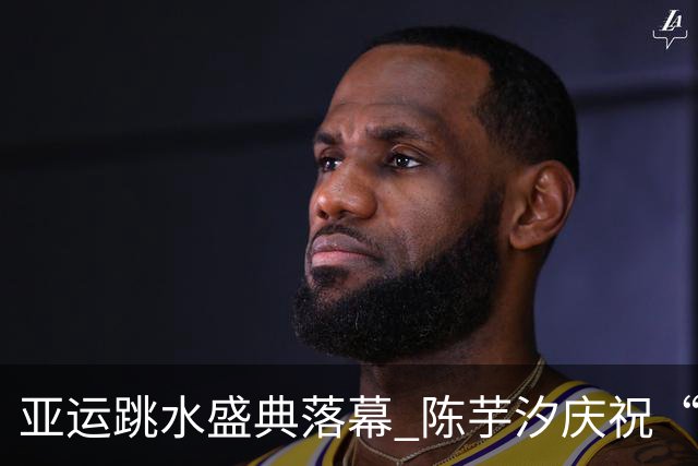 亚运跳水盛典落幕 陈芋汐庆祝“百金”成就